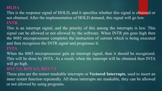 HLDA
This is the response signal of HOLD, and it specifies whether this signal is obtained or
not obtained. After the implementation of HOLD demand, this signal will go low.
INTR
This is an interrupt signal, and the priority of this among the interrupts is low. This
signal can be allowed or not allowed by the software. When INTR pin goes high then
the 8085 microprocessor completes the instruction of current which is being executed
and then recognizes the INTR signal and progresses it.
INTA
When the 8085 microprocessor gets an interrupt signal, then it should be recognized.
This will be done by INTA. As a result, when the interrupt will be obtained then INTA
will go high.
RST 5.5, RST 6.5, RST 7.5
These pins are the restart maskable interrupts or Vectored Interrupts, used to insert an
inner restart function repeatedly. All these interrupts are maskable, they can be allowed
or not allowed by using programs.
 