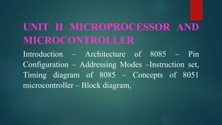 UNIT II MICROPROCESSOR AND
MICROCONTROLLER
Introduction – Architecture of 8085 – Pin
Configuration – Addressing Modes –Instruction set,
Timing diagram of 8085 – Concepts of 8051
microcontroller – Block diagram,
 