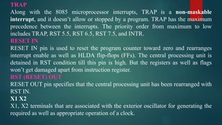 TRAP
Along with the 8085 microprocessor interrupts, TRAP is a non-maskable
interrupt, and it doesn’t allow or stopped by a program. TRAP has the maximum
precedence between the interrupts. The priority order from maximum to low
includes TRAP, RST 5.5, RST 6.5, RST 7.5, and INTR.
RESET IN
RESET IN pin is used to reset the program counter toward zero and rearranges
interrupt enable as well as HLDA flip-flops (FFs). The central processing unit is
detained in RST condition till this pin is high. But the registers as well as flags
won’t get damaged apart from instruction register.
RST (RESET) OUT
RESET OUT pin specifies that the central processing unit has been rearranged with
RST IN.
X1 X2
X1, X2 terminals that are associated with the exterior oscillator for generating the
required as well as appropriate operation of a clock.
 