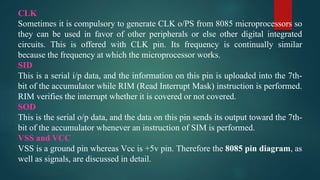 CLK
Sometimes it is compulsory to generate CLK o/PS from 8085 microprocessors so
they can be used in favor of other peripherals or else other digital integrated
circuits. This is offered with CLK pin. Its frequency is continually similar
because the frequency at which the microprocessor works.
SID
This is a serial i/p data, and the information on this pin is uploaded into the 7th-
bit of the accumulator while RIM (Read Interrupt Mask) instruction is performed.
RIM verifies the interrupt whether it is covered or not covered.
SOD
This is the serial o/p data, and the data on this pin sends its output toward the 7th-
bit of the accumulator whenever an instruction of SIM is performed.
VSS and VCC
VSS is a ground pin whereas Vcc is +5v pin. Therefore the 8085 pin diagram, as
well as signals, are discussed in detail.
 