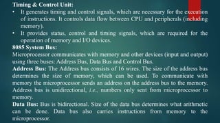 Timing & Control Unit:
• It generates timing and control signals, which are necessary for the execution
of instructions. It controls data flow between CPU and peripherals (including
memory).
• It provides status, control and timing signals, which are required for the
operation of memory and I/O devices.
8085 System Bus:
Microprocessor communicates with memory and other devices (input and output)
using three buses: Address Bus, Data Bus and Control Bus.
Address Bus: The Address bus consists of 16 wires. The size of the address bus
determines the size of memory, which can be used. To communicate with
memory the microprocessor sends an address on the address bus to the memory.
Address bus is unidirectional, i.e., numbers only sent from microprocessor to
memory.
Data Bus: Bus is bidirectional. Size of the data bus determines what arithmetic
can be done. Data bus also carries instructions from memory to the
microprocessor.
 