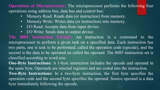 Operations of Microprocessor: The microprocessor performs the following four
operations using address bus, data bus and control bus:
• Memory Read: Reads data (or instruction) from memory.
• Memory Write: Writes data (or instruction) into memory.
• I/O Read: Accepts data from input device.
• I/O Write: Sends data to output device.
The 8085 Instruction Format: An instruction is a command to the
microprocessor to perform a given task on a specified data. Each instruction has
two parts, one is task to be performed, called the operation code (opcode), and the
second is the data to be operated on called the operand. The 8085 instruction set is
classified according to word size.
One-Byte Instructions: A 1-byte instruction includes the opcode and operand in
the same byte. Operands are internal registers and are coded into the instruction.
Two-Byte Instructions: In a two-byte instruction, the first byte specifies the
operation code and the second byte specifies the operand. Source operand is a data
byte immediately following the opcode.
 
