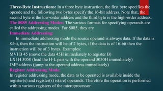 Three-Byte Instructions: In a three byte instruction, the first byte specifies the
opcode and the following two bytes specify the 16-bit address. Note that, the
second byte is the low-order address and the third byte is the high-order address.
The 8085 Addressing Modes: The various formats for specifying operands are
called the addressing modes. For 8085, they are
Immediate Addressing:
In immediate addressing mode the source operand is always data. If the data is
8-bit, then the instruction will be of 2 bytes, if the data is of 16-bit then the
instruction will be of 3 bytes. Examples:
MVI B 45 (move the data 45H immediately to register B)
LXI H 3050 (load the H-L pair with the operand 3050H immediately)
JMP address (jump to the operand address immediately)
Register Addressing Mode:
In register addressing mode, the data to be operated is available inside the
register(s) and register(s) is(are) operands. Therefore the operation is performed
within various registers of the microprocessor.
 