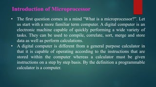 Introduction of Microprocessor
• The first question comes in a mind "What is a microprocessor?”. Let
us start with a more familiar term computer. A digital computer is an
electronic machine capable of quickly performing a wide variety of
tasks. They can be used to compile, correlate, sort, merge and store
data as well as perform calculations.
• A digital computer is different from a general purpose calculator in
that it is capable of operating according to the instructions that are
stored within the computer whereas a calculator must be given
instructions on a step by step basis. By the definition a programmable
calculator is a computer.
 