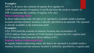 Examples:
MOV A, B (move the contents of register B to register A)
ADD B (add contents of registers A and B and store the result in register A)
INR A (increment the contents of register A by one)
Direct Addressing Mode
In direct addressing mode, the data to be operated is available inside a memory
location and that memory location is directly specified as an operand. The operand
is directly available in the instruction itself.
Examples:
LDA 2050 (load the contents of memory location into accumulator A)
LHLD address (load contents of 16-bit memory location into H-L register pair)
IN 35 (read the data from port whose address is 01)
Register Indirect Addressing Mode
In register indirect addressing mode, the data to be operated is available inside a
memory location and that memory location is indirectly specified by a register pair.
 