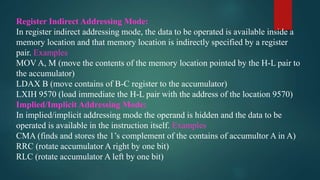 Register Indirect Addressing Mode:
In register indirect addressing mode, the data to be operated is available inside a
memory location and that memory location is indirectly specified by a register
pair. Examples
MOV A, M (move the contents of the memory location pointed by the H-L pair to
the accumulator)
LDAX B (move contains of B-C register to the accumulator)
LXIH 9570 (load immediate the H-L pair with the address of the location 9570)
Implied/Implicit Addressing Mode:
In implied/implicit addressing mode the operand is hidden and the data to be
operated is available in the instruction itself. Examples
CMA (finds and stores the 1’s complement of the contains of accumultor A in A)
RRC (rotate accumulator A right by one bit)
RLC (rotate accumulator A left by one bit)
 