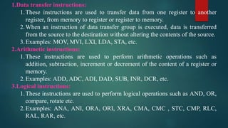 1.Data transfer instructions:
1.These instructions are used to transfer data from one register to another
register, from memory to register or register to memory.
2.When an instruction of data transfer group is executed, data is transferred
from the source to the destination without altering the contents of the source.
3.Examples: MOV, MVI, LXI, LDA, STA, etc.
2.Arithmetic instructions:
1.These instructions are used to perform arithmetic operations such as
addition, subtraction, increment or decrement of the content of a register or
memory.
2.Examples: ADD, ADC, ADI, DAD, SUB, INR, DCR, etc.
3.Logical instructions:
1.These instructions are used to perform logical operations such as AND, OR,
compare, rotate etc.
2.Examples: ANA, ANI, ORA, ORI, XRA, CMA, CMC , STC, CMP, RLC,
RAL, RAR, etc.
 