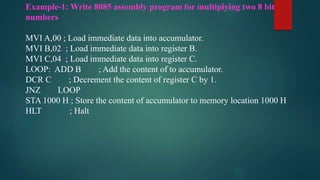 Example-1: Write 8085 assembly program for multiplying two 8 bit
numbers
MVI A,00 ; Load immediate data into accumulator.
MVI B,02 ; Load immediate data into register B.
MVI C,04 ; Load immediate data into register C.
LOOP: ADD B ; Add the content of to accumulator.
DCR C ; Decrement the content of register C by 1.
JNZ LOOP
STA 1000 H ; Store the content of accumulator to memory location 1000 H
HLT ; Halt
 