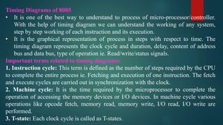 Timing Diagrams of 8085
• It is one of the best way to understand to process of micro-processor/controller.
With the help of timing diagram we can understand the working of any system,
step by step working of each instruction and its execution.
• It is the graphical representation of process in steps with respect to time. The
timing diagram represents the clock cycle and duration, delay, content of address
bus and data bus, type of operation ie. Read/write/status signals.
Important terms related to timing diagrams:
1. Instruction cycle: This term is defined as the number of steps required by the CPU
to complete the entire process ie. Fetching and execution of one instruction. The fetch
and execute cycles are carried out in synchronization with the clock.
2. Machine cycle: It is the time required by the microprocessor to complete the
operation of accessing the memory devices or I/O devices. In machine cycle various
operations like opcode fetch, memory read, memory write, I/O read, I/O write are
performed.
3. T-state: Each clock cycle is called as T-states.
 
