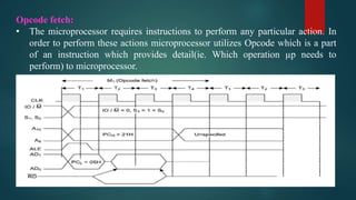 Opcode fetch:
• The microprocessor requires instructions to perform any particular action. In
order to perform these actions microprocessor utilizes Opcode which is a part
of an instruction which provides detail(ie. Which operation µp needs to
perform) to microprocessor.
 