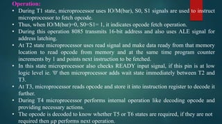 Operation:
• During T1 state, microprocessor uses IO/M(bar), S0, S1 signals are used to instruct
microprocessor to fetch opcode.
• Thus, when IO/M(bar)=0, S0=S1= 1, it indicates opcode fetch operation.
• During this operation 8085 transmits 16-bit address and also uses ALE signal for
address latching.
• At T2 state microprocessor uses read signal and make data ready from that memory
location to read opcode from memory and at the same time program counter
increments by 1 and points next instruction to be fetched.
• In this state microprocessor also checks READY input signal, if this pin is at low
logic level ie. '0' then microprocessor adds wait state immediately between T2 and
T3.
• At T3, microprocessor reads opcode and store it into instruction register to decode it
further.
• During T4 microprocessor performs internal operation like decoding opcode and
providing necessary actions.
• The opcode is decoded to know whether T5 or T6 states are required, if they are not
required then µp performs next operation.
 