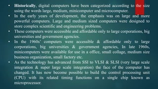 • Historically, digital computers have been categorized according to the size
using the words large, medium, minicomputer and microcomputer.
• In the early years of development, the emphasis was on large and more
powerful computers. Large and medium sized computers were designed to
store complex scientific and engineering problems.
• These computers were accessible and affordable only to large corporations, big
universities and government agencies.
• In the 1960s’ computers were accessible & affordable only to large
corporations, big universities & government agencies, In late 1960s,
minicomputers were available for use in a office, small collage, medium size
business organization, small factory etc.
• As the technology has advanced from SSI to VLSI & SLSI (very large scale
integration & super large scale integration) the face of the computer has
changed. It has now become possible to build the control processing unit
(CPU) with its related timing functions on a single chip known as
microprocessor.
 