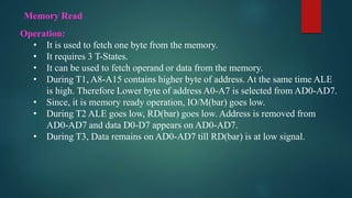 Operation:
• It is used to fetch one byte from the memory.
• It requires 3 T-States.
• It can be used to fetch operand or data from the memory.
• During T1, A8-A15 contains higher byte of address. At the same time ALE
is high. Therefore Lower byte of address A0-A7 is selected from AD0-AD7.
• Since, it is memory ready operation, IO/M(bar) goes low.
• During T2 ALE goes low, RD(bar) goes low. Address is removed from
AD0-AD7 and data D0-D7 appears on AD0-AD7.
• During T3, Data remains on AD0-AD7 till RD(bar) is at low signal.
Memory Read
 