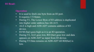 IO Read:
Operation
• It is used to fetch one byte from an IO port.
• It requires 3 T-States.
• During T1, The Lower Byte of IO address is duplicated
into higher order address bus A8-A15.
• ALE is high and AD0-AD7 contains address of IO
device.
• IO/M (bar) goes high as it is an IO operation.
• During T2, ALE goes low, RD (bar) goes low and data
appears on AD0-AD7 as input from IO device.
• During T3 Data remains on AD0-AD7 till RD(bar) is
low.
 