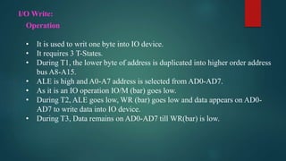 I/O Write:
Operation
• It is used to writ one byte into IO device.
• It requires 3 T-States.
• During T1, the lower byte of address is duplicated into higher order address
bus A8-A15.
• ALE is high and A0-A7 address is selected from AD0-AD7.
• As it is an IO operation IO/M (bar) goes low.
• During T2, ALE goes low, WR (bar) goes low and data appears on AD0-
AD7 to write data into IO device.
• During T3, Data remains on AD0-AD7 till WR(bar) is low.
 