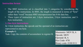 • The 8085 instruction set is classified into 3 categories by considering the
length of the instructions. In 8085, the length is measured in terms of “byte”
rather then “word” because 8085 microprocessor has 8-bit data bus.
• Three types of instruction are: 1-byte instruction, 2-byte instruction, and 3-
byte instruction.
Instruction format
1. One-byte instructions
In 1-byte instruction, the opcode and the operand of an instruction are
represented in one byte.
Example-1:
Task- Copy the contents of accumulator in register B.
Mnemonic- MOV B, A
Opcode- MOV
Operand- B, A
Hex Code- 47H
Binary code- 0100 0111
 