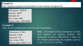 Example-2:
Task- Add the contents of accumulator to the contents of register B.
Mnemonic- ADD B
Opcode- ADD
Operand- B
Hex Code- 80H
Binary code- 1000 0000
Example-3:
Task- Invert (complement) each bit in the accumulator.
Mnemonic- CMA
Opcode- CMA
Operand- NA
Hex Code- 2FH
Binary code- 0010 1111
Note – The length of these instructions is 8-bit;
each requires one memory location. The
mnemonic is always followed by a letter (or
two letters) representing the registers (such as
A, B, C, D, E, H, L and SP).
 