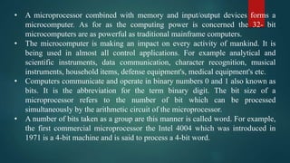 • A microprocessor combined with memory and input/output devices forms a
microcomputer. As for as the computing power is concerned the 32- bit
microcomputers are as powerful as traditional mainframe computers.
• The microcomputer is making an impact on every activity of mankind. It is
being used in almost all control applications. For example analytical and
scientific instruments, data communication, character recognition, musical
instruments, household items, defense equipment's, medical equipment's etc.
• Computers communicate and operate in binary numbers 0 and 1 also known as
bits. It is the abbreviation for the term binary digit. The bit size of a
microprocessor refers to the number of bit which can be processed
simultaneously by the arithmetic circuit of the microprocessor.
• A number of bits taken as a group are this manner is called word. For example,
the first commercial microprocessor the Intel 4004 which was introduced in
1971 is a 4-bit machine and is said to process a 4-bit word.
 