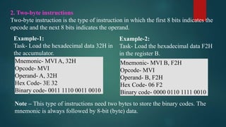 2. Two-byte instructions
Two-byte instruction is the type of instruction in which the first 8 bits indicates the
opcode and the next 8 bits indicates the operand.
Example-1:
Task- Load the hexadecimal data 32H in
the accumulator.
Mnemonic- MVI A, 32H
Opcode- MVI
Operand- A, 32H
Hex Code- 3E 32
Binary code- 0011 1110 0011 0010
Example-2:
Task- Load the hexadecimal data F2H
in the register B.
Mnemonic- MVI B, F2H
Opcode- MVI
Operand- B, F2H
Hex Code- 06 F2
Binary code- 0000 0110 1111 0010
Note – This type of instructions need two bytes to store the binary codes. The
mnemonic is always followed by 8-bit (byte) data.
 