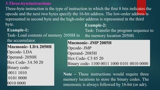 3.Three-byteinstructions
Three-byte instruction is the type of instruction in which the first 8 bits indicates the
opcode and the next two bytes specify the 16-bit address. The low-order address is
represented in second byte and the high-order address is represented in the third
byte.
Example-1:
Task- Load contents of memory 2050H in
the accumulator.
Mnemonic- LDA 2050H
Opcode- LDA
Operand- 2050H
Hex Code- 3A 50 20
Binary code-
0011 1010
0101 0000
0010 0000
Example-2:
Task- Transfer the program sequence to
the memory location 2050H.
Mnemonic- JMP 2085H
Opcode- JMP
Operand- 2085H
Hex Code- C3 85 20
Binary code- 1100 0011 1000 0101 0010 0000
Note – These instructions would require three
memory locations to store the binary codes. The
mnemonic is always followed by 16-bit (or adr).
 