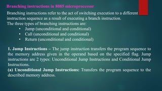 Branching instructions in 8085 microprocessor
Branching instructions refer to the act of switching execution to a different
instruction sequence as a result of executing a branch instruction.
The three types of branching instructions are:
• Jump (unconditional and conditional)
• Call (unconditional and conditional)
• Return (unconditional and conditional)
1. Jump Instructions – The jump instruction transfers the program sequence to
the memory address given in the operand based on the specified flag. Jump
instructions are 2 types: Unconditional Jump Instructions and Conditional Jump
Instructions.
(a) Unconditional Jump Instructions: Transfers the program sequence to the
described memory address.
 