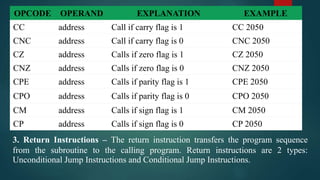 OPCODE OPERAND EXPLANATION EXAMPLE
CC address Call if carry flag is 1 CC 2050
CNC address Call if carry flag is 0 CNC 2050
CZ address Calls if zero flag is 1 CZ 2050
CNZ address Calls if zero flag is 0 CNZ 2050
CPE address Calls if parity flag is 1 CPE 2050
CPO address Calls if parity flag is 0 CPO 2050
CM address Calls if sign flag is 1 CM 2050
CP address Calls if sign flag is 0 CP 2050
3. Return Instructions – The return instruction transfers the program sequence
from the subroutine to the calling program. Return instructions are 2 types:
Unconditional Jump Instructions and Conditional Jump Instructions.
 