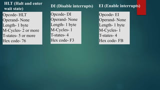 Opcode- HLT
Operand- None
Length- 1 byte
M-Cycles- 2 or more
T-states- 5 or more
Hex code- 76
HLT (Halt and enter
wait state)
DI (Disable interrupts)
Opcode- DI
Operand- None
Length- 1 byte
M-Cycles- 1
T-states- 4
Hex code- F3
EI (Enable interrupts)
Opcode- EI
Operand- None
Length- 1 byte
M-Cycles- 1
T-states- 4
Hex code- FB
 