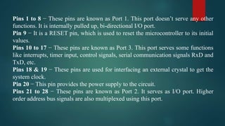 Pins 1 to 8 − These pins are known as Port 1. This port doesn’t serve any other
functions. It is internally pulled up, bi-directional I/O port.
Pin 9 − It is a RESET pin, which is used to reset the microcontroller to its initial
values.
Pins 10 to 17 − These pins are known as Port 3. This port serves some functions
like interrupts, timer input, control signals, serial communication signals RxD and
TxD, etc.
Pins 18 & 19 − These pins are used for interfacing an external crystal to get the
system clock.
Pin 20 − This pin provides the power supply to the circuit.
Pins 21 to 28 − These pins are known as Port 2. It serves as I/O port. Higher
order address bus signals are also multiplexed using this port.
 