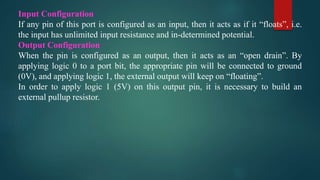 Input Configuration
If any pin of this port is configured as an input, then it acts as if it “floats”, i.e.
the input has unlimited input resistance and in-determined potential.
Output Configuration
When the pin is configured as an output, then it acts as an “open drain”. By
applying logic 0 to a port bit, the appropriate pin will be connected to ground
(0V), and applying logic 1, the external output will keep on “floating”.
In order to apply logic 1 (5V) on this output pin, it is necessary to build an
external pullup resistor.
 