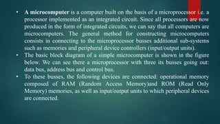 • A microcomputer is a computer built on the basis of a microprocessor i.e. a
processor implemented as an integrated circuit. Since all processors are now
produced in the form of integrated circuits, we can say that all computers are
microcomputers. The general method for constructing microcomputers
consists in connecting to the microprocessor busses additional sub-systems
such as memories and peripheral device controllers (input/output units).
• The basic block diagram of a simple microcomputer is shown in the figure
below. We can see there a microprocessor with three its busses going out:
data bus, address bus and control bus.
• To these busses, the following devices are connected: operational memory
composed of RAM (Random Access Memory)and ROM (Read Only
Memory) memories, as well as input/output units to which peripheral devices
are connected.
 