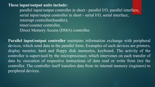 These input/output units include:
parallel input/output controller in short - parallel I/O, parallel interface,
serial input/output controller in short - serial I/O, serial interface,
interrupt controller(handler),
timer/counter controller,
Direct Memory Access (DMA) controller.
Parallel input/output controller maintains information exchange with peripheral
devices, which send data in the parallel form. Examples of such devices are printers,
display monitor, hard and floppy disk memories, keyboard. The activity of the
controller is supervised by the microprocessor, which intervenes on each transfer of
data by execution of respective instructions of data read or write from (to) the
controller. The controller itself transfers data from its internal memory (registers) to
peripheral devices.
 
