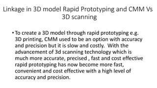 Linkage in 3D model Rapid Prototyping and CMM Vs
3D scanning
• To create a 3D model through rapid prototyping e.g.
3D printing, CMM used to be an option with accuracy
and precision but it is slow and costly. With the
advancement of 3d scanning technology which is
much more accurate, precised , fast and cost effective
rapid prototyping has now become more fast,
convenient and cost effective with a high level of
accuracy and precision.
 