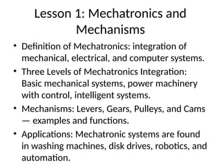 Lesson 1: Mechatronics and
Mechanisms
• Definition of Mechatronics: integration of
mechanical, electrical, and computer systems.
• Three Levels of Mechatronics Integration:
Basic mechanical systems, power machinery
with control, intelligent systems.
• Mechanisms: Levers, Gears, Pulleys, and Cams
— examples and functions.
• Applications: Mechatronic systems are found
in washing machines, disk drives, robotics, and
automation.
 