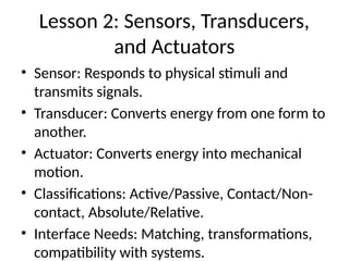 Lesson 2: Sensors, Transducers,
and Actuators
• Sensor: Responds to physical stimuli and
transmits signals.
• Transducer: Converts energy from one form to
another.
• Actuator: Converts energy into mechanical
motion.
• Classifications: Active/Passive, Contact/Non-
contact, Absolute/Relative.
• Interface Needs: Matching, transformations,
compatibility with systems.
 