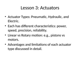 Lesson 3: Actuators
• Actuator Types: Pneumatic, Hydraulic, and
Electric.
• Each has different characteristics: power,
speed, precision, reliability.
• Linear vs Rotary motion: e.g., pistons vs
motors.
• Advantages and limitations of each actuator
type discussed in detail.
 