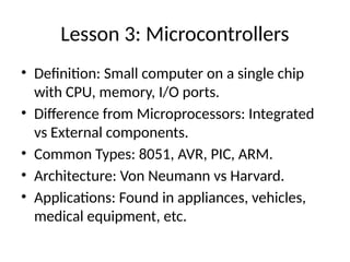 Lesson 3: Microcontrollers
• Definition: Small computer on a single chip
with CPU, memory, I/O ports.
• Difference from Microprocessors: Integrated
vs External components.
• Common Types: 8051, AVR, PIC, ARM.
• Architecture: Von Neumann vs Harvard.
• Applications: Found in appliances, vehicles,
medical equipment, etc.
 