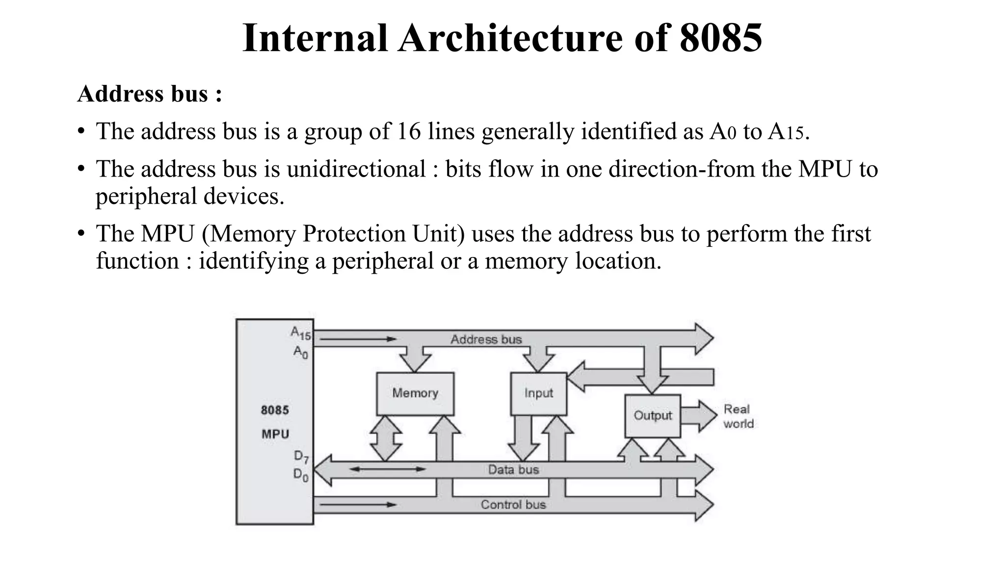 Internal Architecture of 8085
Address bus :
• The address bus is a group of 16 lines generally identified as A0 to A15.
• The address bus is unidirectional : bits flow in one direction-from the MPU to
peripheral devices.
• The MPU (Memory Protection Unit) uses the address bus to perform the first
function : identifying a peripheral or a memory location.
 