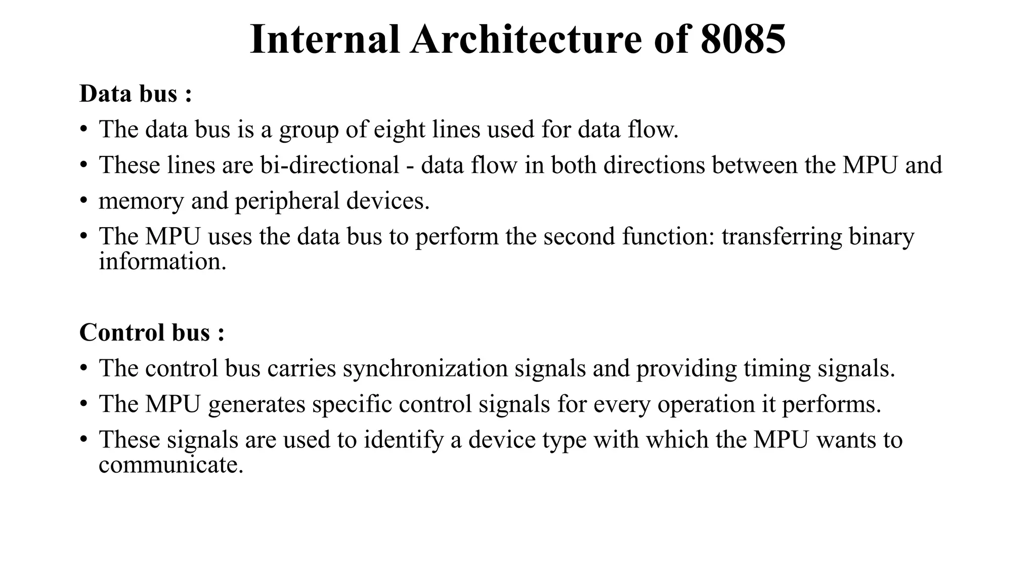 Internal Architecture of 8085
Data bus :
• The data bus is a group of eight lines used for data flow.
• These lines are bi-directional - data flow in both directions between the MPU and
• memory and peripheral devices.
• The MPU uses the data bus to perform the second function: transferring binary
information.
Control bus :
• The control bus carries synchronization signals and providing timing signals.
• The MPU generates specific control signals for every operation it performs.
• These signals are used to identify a device type with which the MPU wants to
communicate.
 