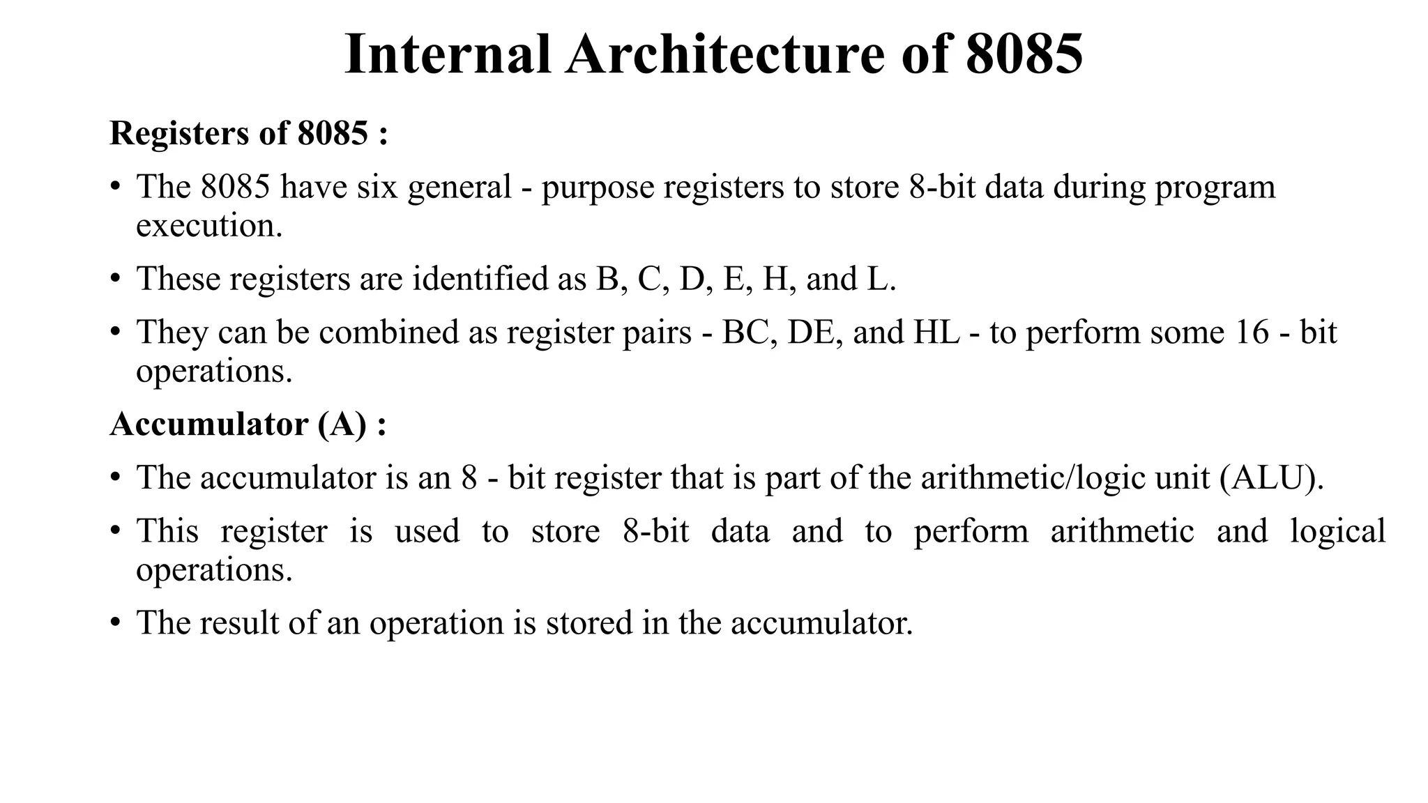 Internal Architecture of 8085
Registers of 8085 :
• The 8085 have six general - purpose registers to store 8-bit data during program
execution.
• These registers are identified as B, C, D, E, H, and L.
• They can be combined as register pairs - BC, DE, and HL - to perform some 16 - bit
operations.
Accumulator (A) :
• The accumulator is an 8 - bit register that is part of the arithmetic/logic unit (ALU).
• This register is used to store 8-bit data and to perform arithmetic and logical
operations.
• The result of an operation is stored in the accumulator.
 