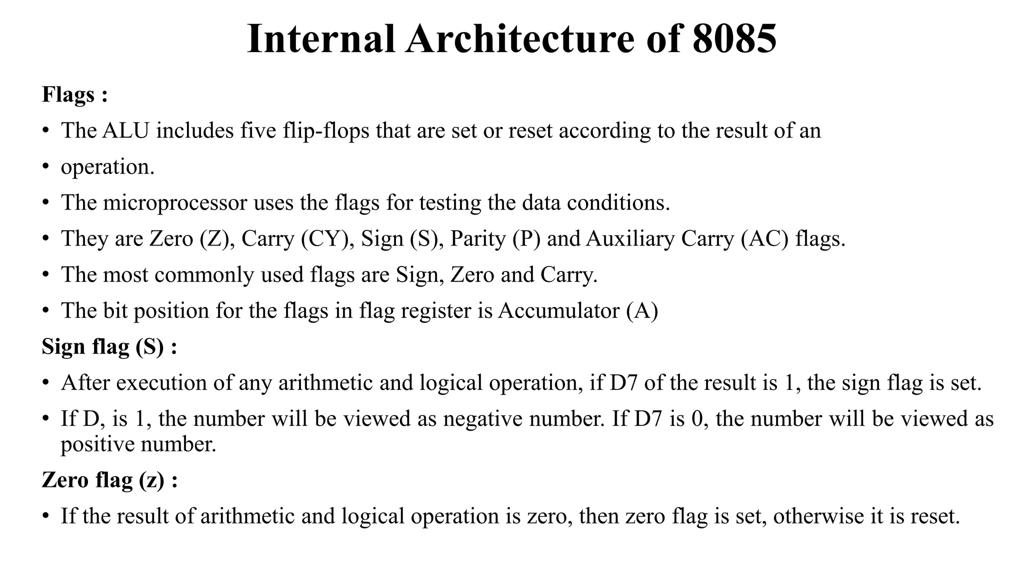 Internal Architecture of 8085
Flags :
• The ALU includes five flip-flops that are set or reset according to the result of an
• operation.
• The microprocessor uses the flags for testing the data conditions.
• They are Zero (Z), Carry (CY), Sign (S), Parity (P) and Auxiliary Carry (AC) flags.
• The most commonly used flags are Sign, Zero and Carry.
• The bit position for the flags in flag register is Accumulator (A)
Sign flag (S) :
• After execution of any arithmetic and logical operation, if D7 of the result is 1, the sign flag is set.
• If D, is 1, the number will be viewed as negative number. If D7 is 0, the number will be viewed as
positive number.
Zero flag (z) :
• If the result of arithmetic and logical operation is zero, then zero flag is set, otherwise it is reset.
 