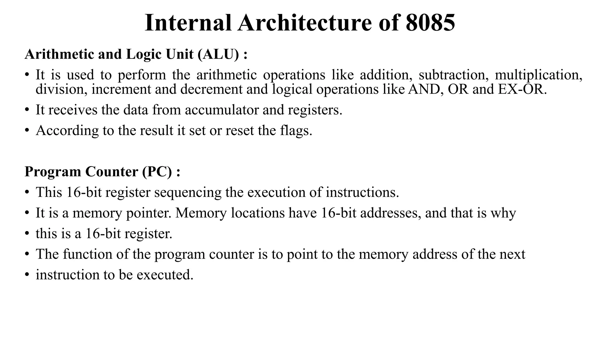 Internal Architecture of 8085
Arithmetic and Logic Unit (ALU) :
• It is used to perform the arithmetic operations like addition, subtraction, multiplication,
division, increment and decrement and logical operations like AND, OR and EX-OR.
• It receives the data from accumulator and registers.
• According to the result it set or reset the flags.
Program Counter (PC) :
• This 16-bit register sequencing the execution of instructions.
• It is a memory pointer. Memory locations have 16-bit addresses, and that is why
• this is a 16-bit register.
• The function of the program counter is to point to the memory address of the next
• instruction to be executed.
 