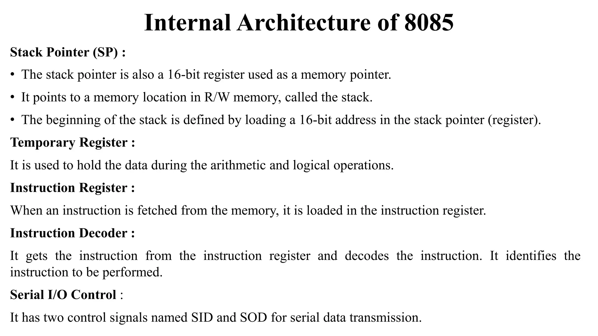Internal Architecture of 8085
Stack Pointer (SP) :
• The stack pointer is also a 16-bit register used as a memory pointer.
• It points to a memory location in R/W memory, called the stack.
• The beginning of the stack is defined by loading a 16-bit address in the stack pointer (register).
Temporary Register :
It is used to hold the data during the arithmetic and logical operations.
Instruction Register :
When an instruction is fetched from the memory, it is loaded in the instruction register.
Instruction Decoder :
It gets the instruction from the instruction register and decodes the instruction. It identifies the
instruction to be performed.
Serial I/O Control :
It has two control signals named SID and SOD for serial data transmission.
 