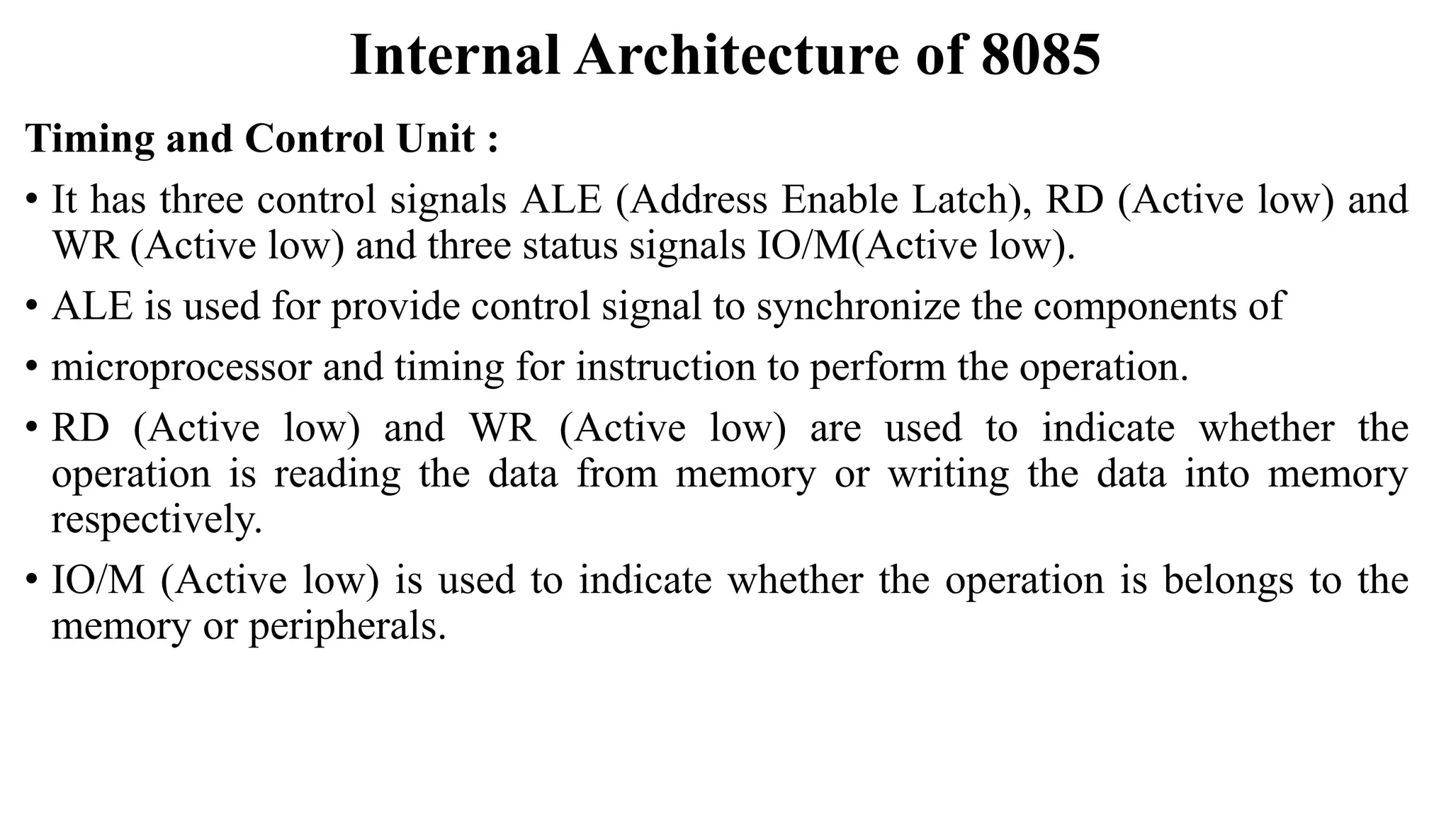 Internal Architecture of 8085
Timing and Control Unit :
• It has three control signals ALE (Address Enable Latch), RD (Active low) and
WR (Active low) and three status signals IO/M(Active low).
• ALE is used for provide control signal to synchronize the components of
• microprocessor and timing for instruction to perform the operation.
• RD (Active low) and WR (Active low) are used to indicate whether the
operation is reading the data from memory or writing the data into memory
respectively.
• IO/M (Active low) is used to indicate whether the operation is belongs to the
memory or peripherals.
 
