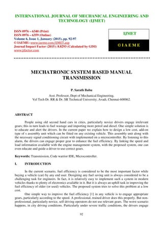 International Journal of Mechanical Engineering and Technology (IJMET), ISSN 0976 – 6340(Print),
ISSN 0976 – 6359(Online), Volume 6, Issue 1, January (2015), pp. 92- 97© IAEME
92
MECHATRONIC SYSTEM BASED MANUAL
TRANSMISSION
P. Sarath Babu
Asst. Professor, Dept of Mechanical Engineering,
Vel Tech Dr. RR & Dr. SR Technical University, Avadi, Chennai-600062.
ABSTRACT
People using old second hand cars in cities, particularly novice drivers engage irrelevant
gears; this in turn leads to fuel wastage and importing more petrol and diesel. One simple solution is
to educate and alert the drivers. In the current paper we explain how to design a low cost, add-on
type of s assembly unit which can be fitted on any existing vehicle. This assembly unit along with
the necessary signal conditioning circuit with implemented on a microcontroller. By listening to this
alarm, the drivers can engage proper gear to enhance the fuel efficiency. By linking the speed and
load information available with the engine management system, with the proposed system, one can
even educate and guide a driver to use correct gears.
Keywords: Transmission, Code warrior IDE, Microcontroller.
I. INTRODUCTION
In the current scenario, fuel efficiency is considered to be the most important factor while
buying a vehicle (car) by any end user. Designing any fuel saving unit is always considered to be a
challenging task for engineers. In fact, it is relatively easy to implement such a system in modern
vehicles thanks to plenty of electronics available in it. But it is always an uphill task in improving the
fuel efficiency of older (or used) vehicles. The proposed system tries to solve this problem at a low
cost.
One simple way to improve the fuel efficiency [1] in any vehicle is to engage appropriate
gears, particularly according to the speed. A professional, trained driver does this properly. But non-
professional, particularly novice, self driving operators do not use relevant gears. The worst scenario
happens, in city driving conditions. Particularly under severe traffic conditions, the drivers engage
INTERNATIONAL JOURNAL OF MECHANICAL ENGINEERING AND
TECHNOLOGY (IJMET)
ISSN 0976 – 6340 (Print)
ISSN 0976 – 6359 (Online)
Volume 6, Issue 1, January (2015), pp. 92-97
© IAEME: www.iaeme.com/IJMET.asp
Journal Impact Factor (2015): 8.8293 (Calculated by GISI)
www.jifactor.com
IJMET
© I A E M E
 