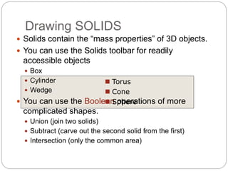 Drawing SOLIDS
 Solids contain the “mass properties” of 3D objects.
 You can use the Solids toolbar for readily
accessible objects
 Box
 Cylinder
 Wedge
 You can use the Boolean operations of more
complicated shapes.
 Union (join two solids)
 Subtract (carve out the second solid from the first)
 Intersection (only the common area)
 Torus
 Cone
 Sphere
 