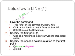 Lets draw a LINE (1):
1. Give the command
 Type “line” on the command window, OR
 Click on the line icon on the Draw toolbar, OR
 Select Line on the Draw menu
2. Specify the first point (a)
 Click on a random point on your working area (black
space)
3. Specify the second point in relation to the first
point
 @distance<degrees
 @5<30
30
a
b
 