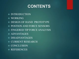CONTENTS
 INTRODUCTION
 WORKING
 DESIGN OF HAND PROTOTYPE
 POSTION AND FORCE SENSORS
 FINGERED TIP FORCE ANALYSIS
 ADVANTAGES
 DISADVANTAGES
 CURRENT RESEARCH
 CONCLUSION
 REFERENCES
 
