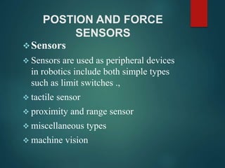 POSTION AND FORCE
SENSORS
Sensors
 Sensors are used as peripheral devices
in robotics include both simple types
such as limit switches .,
 tactile sensor
 proximity and range sensor
 miscellaneous types
 machine vision
 