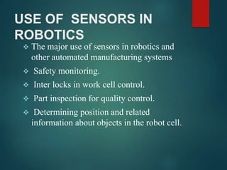 USE OF SENSORS IN
ROBOTICS
 The major use of sensors in robotics and
other automated manufacturing systems
 Safety monitoring.
 Inter locks in work cell control.
 Part inspection for quality control.
 Determining position and related
information about objects in the robot cell.
 