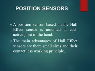 POSITION SENSORS
 A position sensor, based on the Hall
Effect sensor is mounted at each
active joint of the hand.
 The main advantages of Hall Effect
sensors are there small sizes and their
contact less working principle.
 